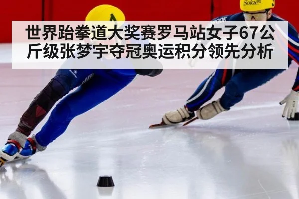 世界跆拳道大奖赛罗马站女子67公斤级张梦宇夺冠奥运积分领先分析