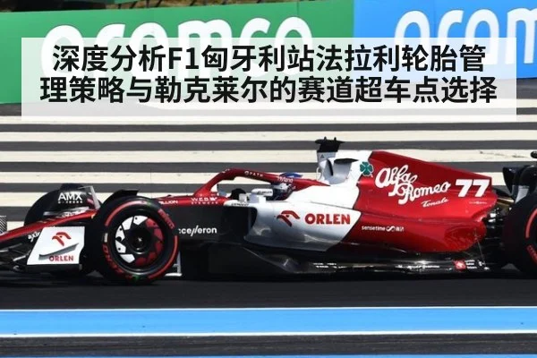 深度分析F1匈牙利站法拉利轮胎管理策略与勒克莱尔的赛道超车点选择